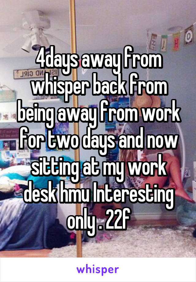 4days away from whisper back from being away from work for two days and now sitting at my work desk hmu Interesting only . 22f