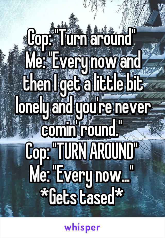 Cop: "Turn around" 
Me: "Every now and then I get a little bit lonely and you're never comin' round." 
Cop: "TURN AROUND" 
Me: "Every now..." 
*Gets tased* 