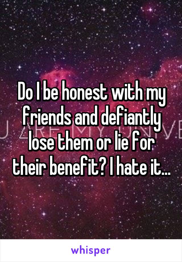 Do I be honest with my friends and defiantly lose them or lie for their benefit? I hate it...