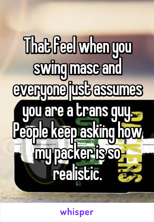 That feel when you swing masc and everyone just assumes you are a trans guy. People keep asking how my packer is so realistic.