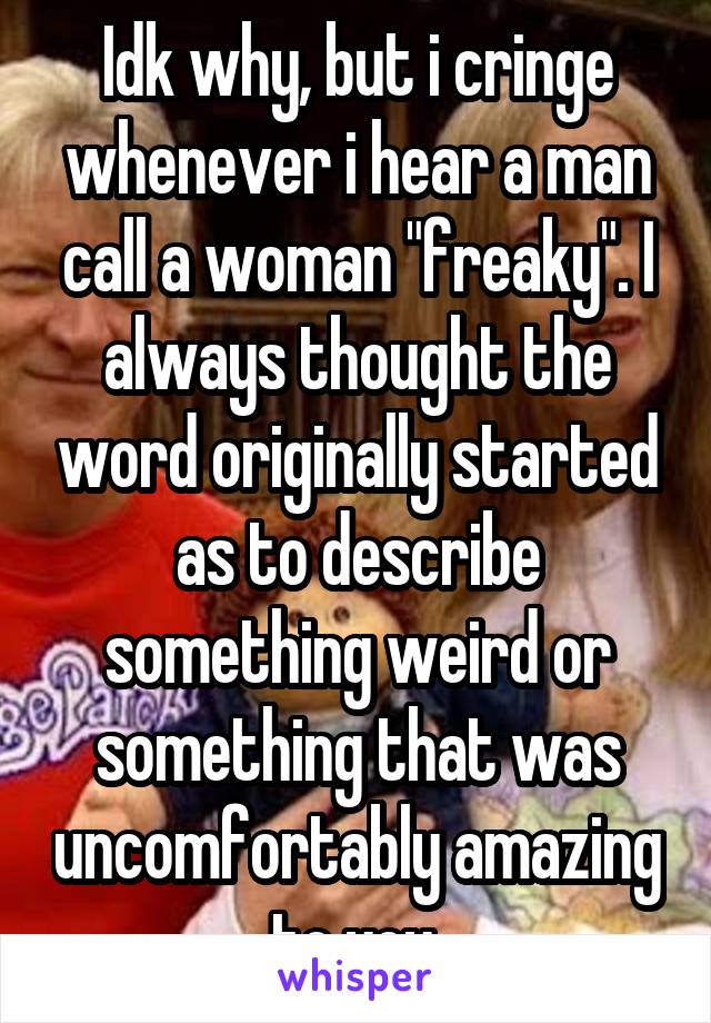 Idk why, but i cringe whenever i hear a man call a woman "freaky". I always thought the word originally started as to describe something weird or something that was uncomfortably amazing to you.