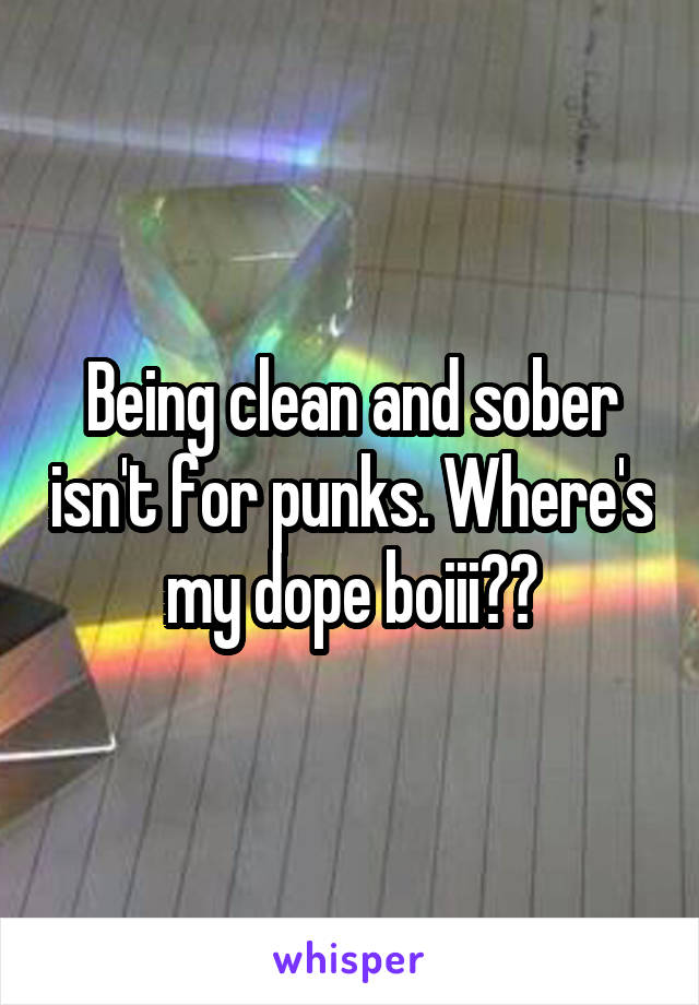 Being clean and sober isn't for punks. Where's my dope boiii??