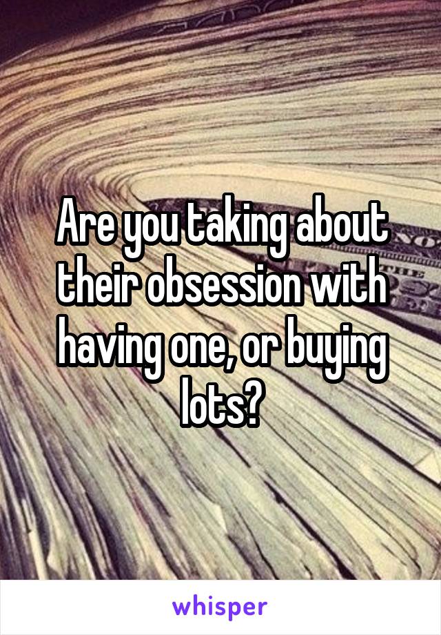 Are you taking about their obsession with having one, or buying lots?