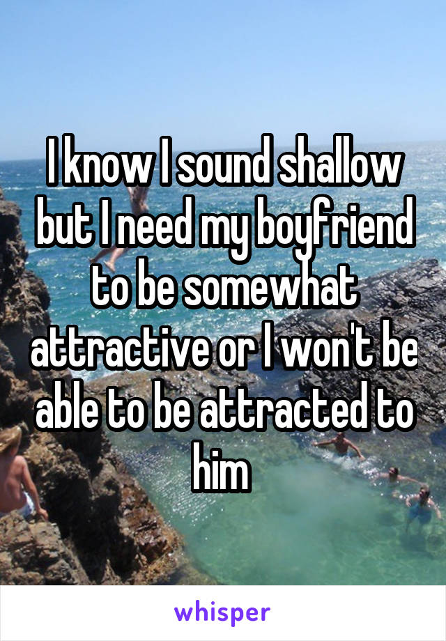 I know I sound shallow but I need my boyfriend to be somewhat attractive or I won't be able to be attracted to him 