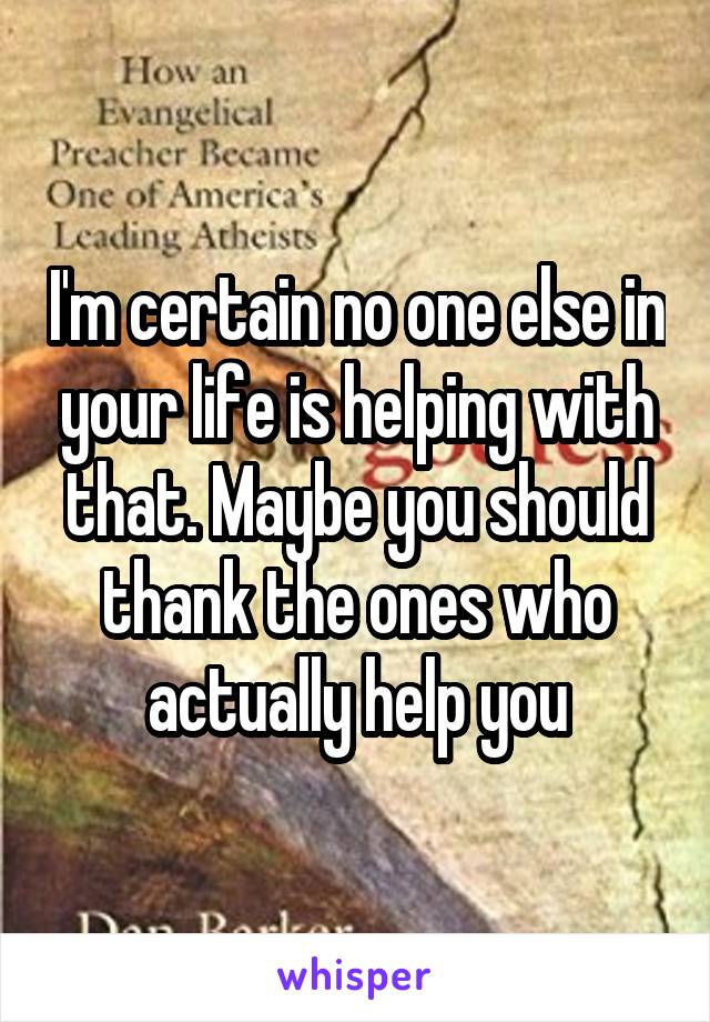 I'm certain no one else in your life is helping with that. Maybe you should thank the ones who actually help you