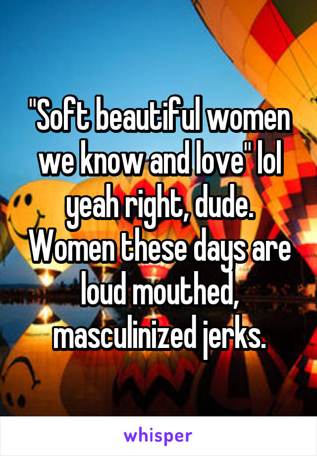 "Soft beautiful women we know and love" lol yeah right, dude. Women these days are loud mouthed, masculinized jerks.