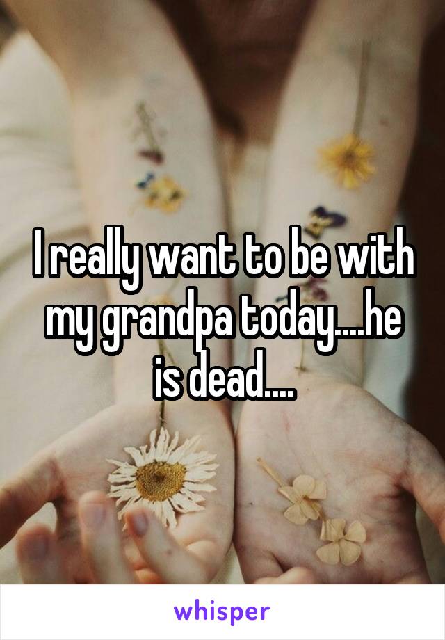 I really want to be with my grandpa today....he is dead....