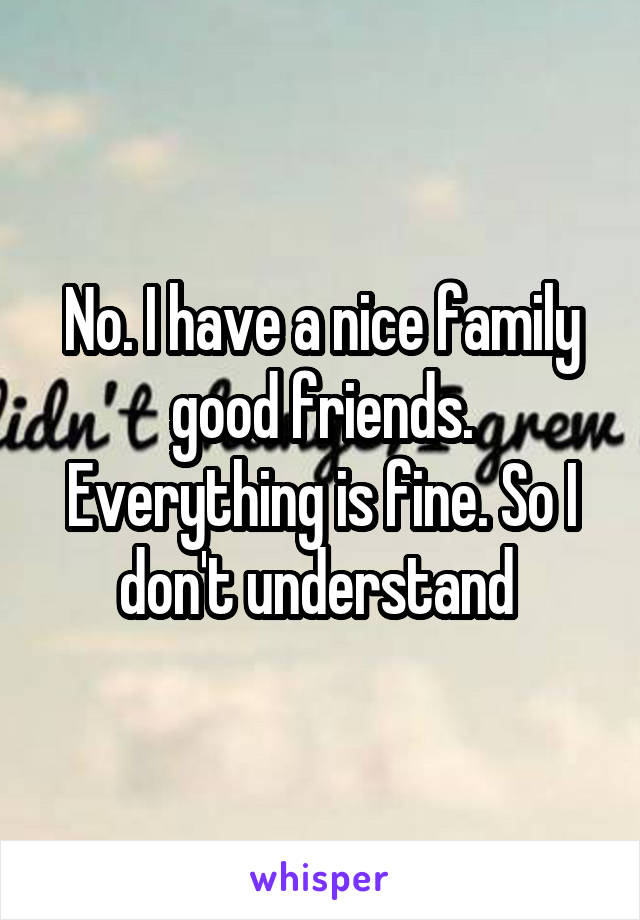 No. I have a nice family good friends. Everything is fine. So I don't understand 