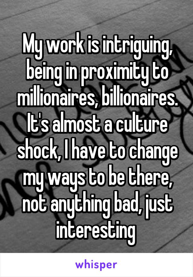 My work is intriguing, being in proximity to millionaires, billionaires. It's almost a culture shock, I have to change my ways to be there, not anything bad, just interesting 