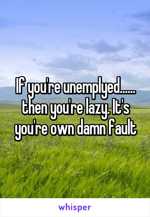 If you're unemplyed...... then you're lazy. It's you're own damn fault