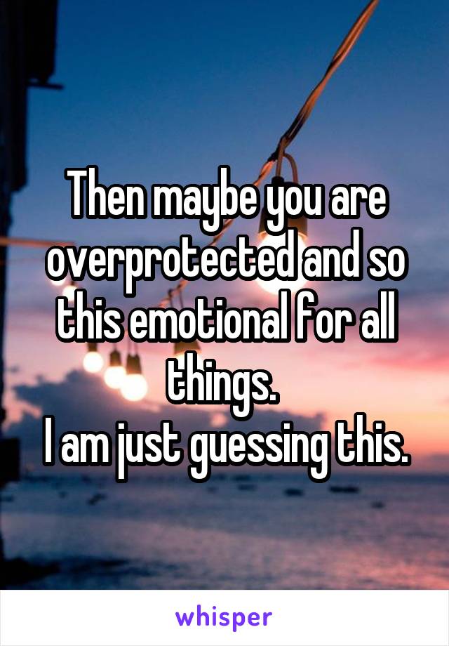 Then maybe you are overprotected and so this emotional for all things. 
I am just guessing this.