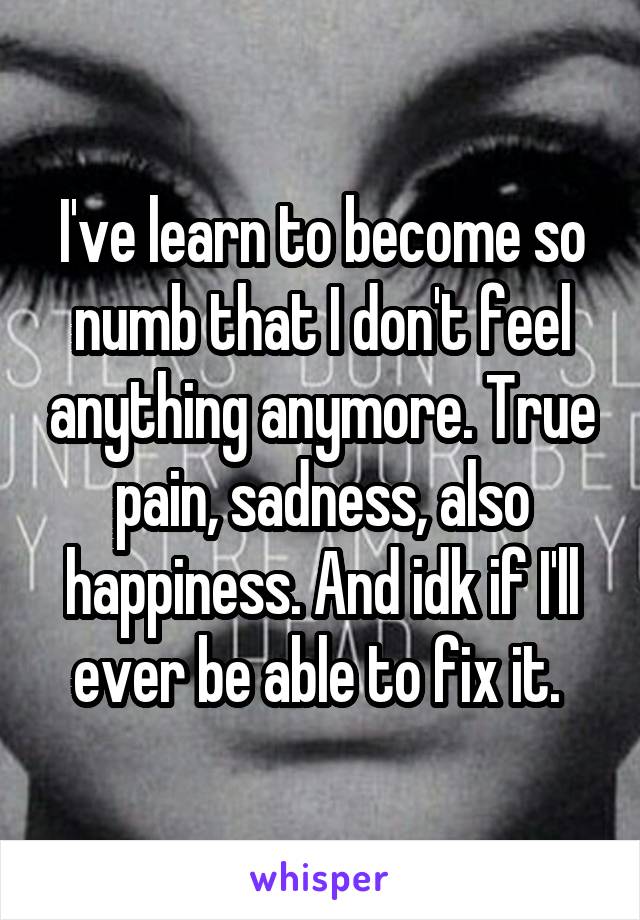 I've learn to become so numb that I don't feel anything anymore. True pain, sadness, also happiness. And idk if I'll ever be able to fix it. 