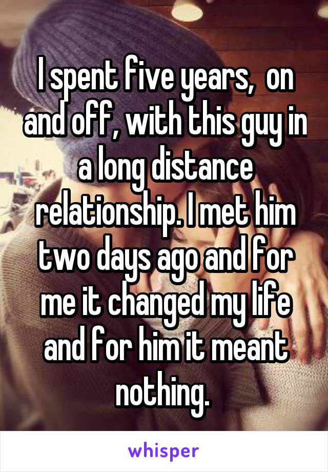 I spent five years,  on and off, with this guy in a long distance relationship. I met him two days ago and for me it changed my life and for him it meant nothing. 