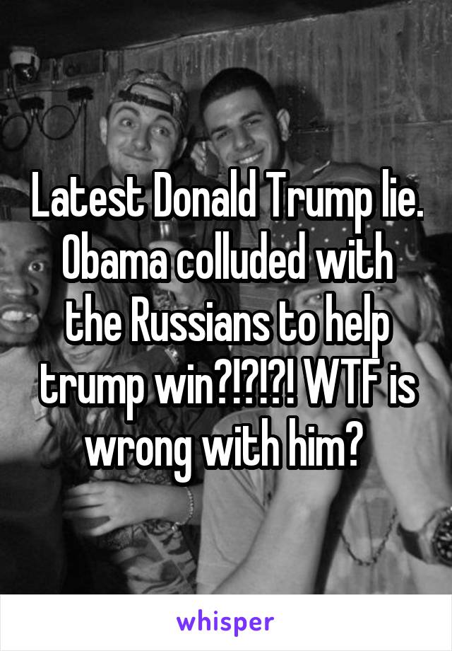 Latest Donald Trump lie. Obama colluded with the Russians to help trump win?!?!?! WTF is wrong with him? 