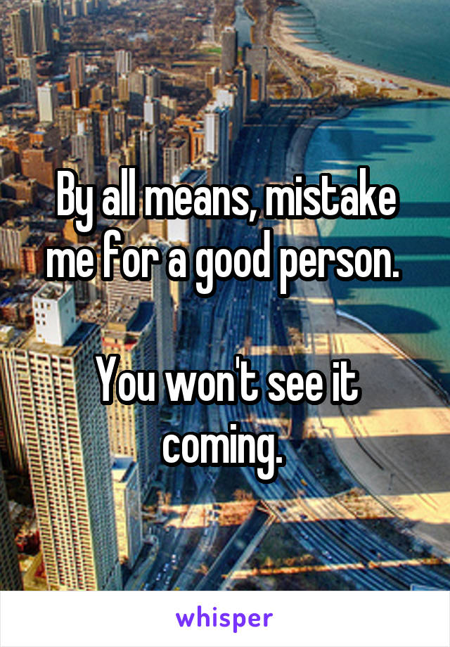 By all means, mistake me for a good person. 

You won't see it coming. 