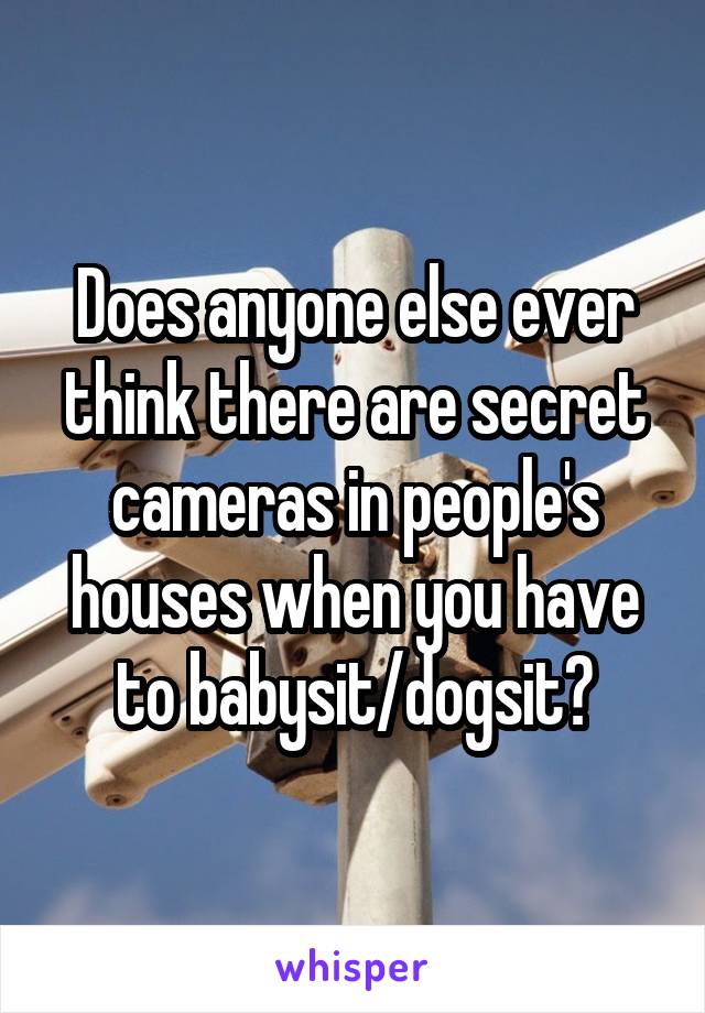 Does anyone else ever think there are secret cameras in people's houses when you have to babysit/dogsit?