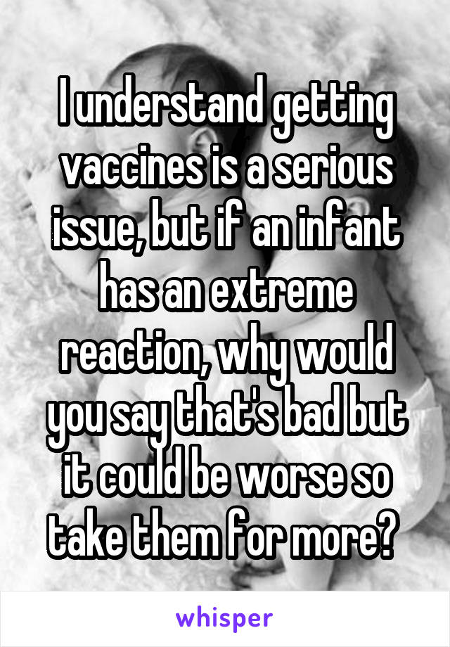 I understand getting vaccines is a serious issue, but if an infant has an extreme reaction, why would you say that's bad but it could be worse so take them for more? 