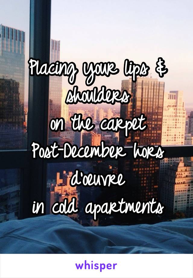 Placing your lips & shoulders
on the carpet
Post-December hors d'oeuvre
in cold apartments