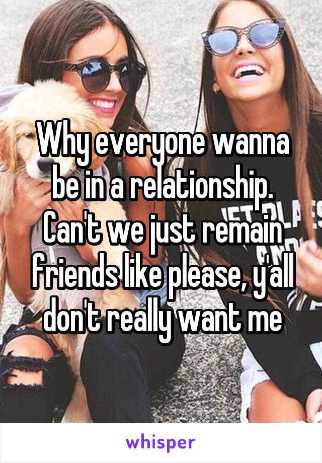 Why everyone wanna be in a relationship. Can't we just remain friends like please, y'all don't really want me