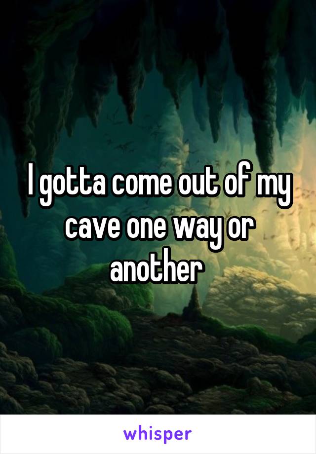 I gotta come out of my cave one way or another 