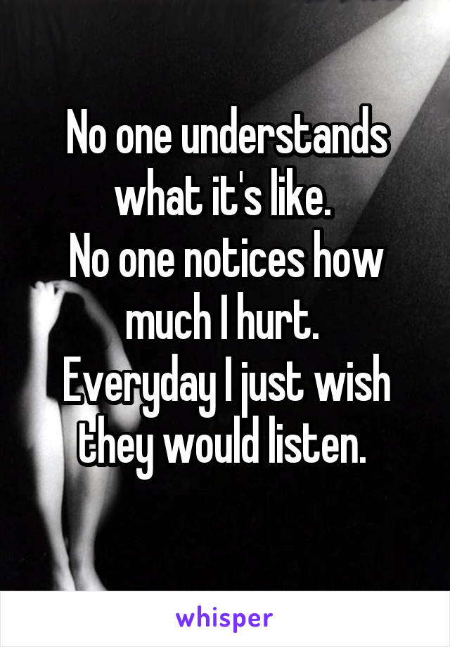 No one understands what it's like. 
No one notices how much I hurt. 
Everyday I just wish they would listen. 
