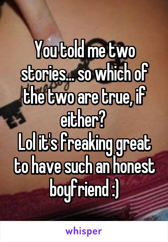 You told me two stories... so which of the two are true, if either? 
Lol it's freaking great to have such an honest boyfriend :)