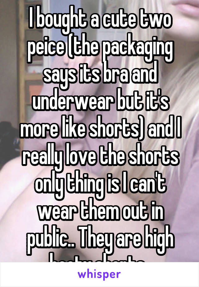 I bought a cute two peice (the packaging says its bra and underwear but it's more like shorts) and I really love the shorts only thing is I can't wear them out in public.. They are high booty shorts..