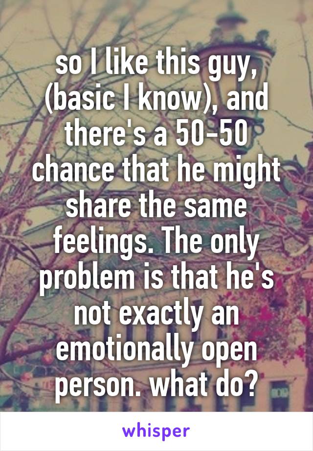 so I like this guy, (basic I know), and there's a 50-50 chance that he might share the same feelings. The only problem is that he's not exactly an emotionally open person. what do?