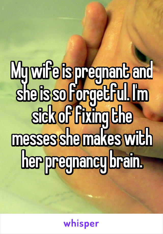 My wife is pregnant and she is so forgetful. I'm sick of fixing the messes she makes with her pregnancy brain.