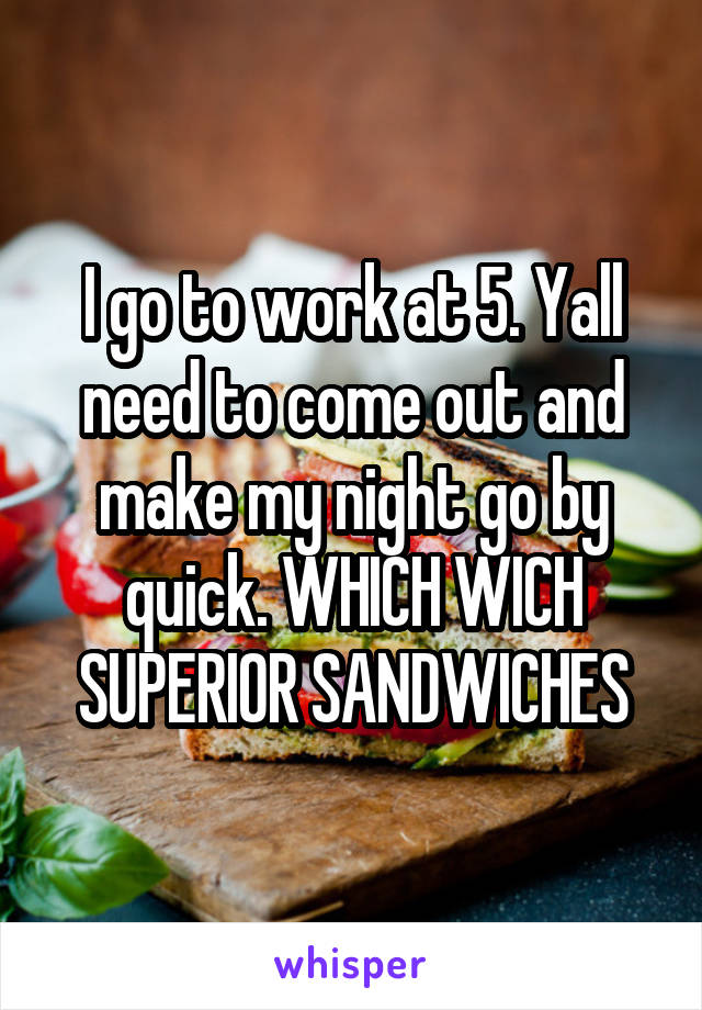 I go to work at 5. Yall need to come out and make my night go by quick. WHICH WICH SUPERIOR SANDWICHES