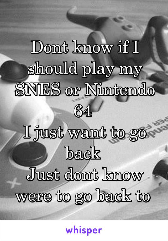 Dont know if I should play my SNES or Nintendo 64 
I just want to go back 
Just dont know were to go back to 