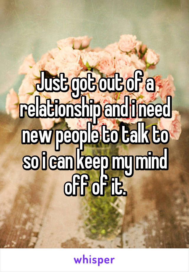 Just got out of a relationship and i need new people to talk to so i can keep my mind off of it.