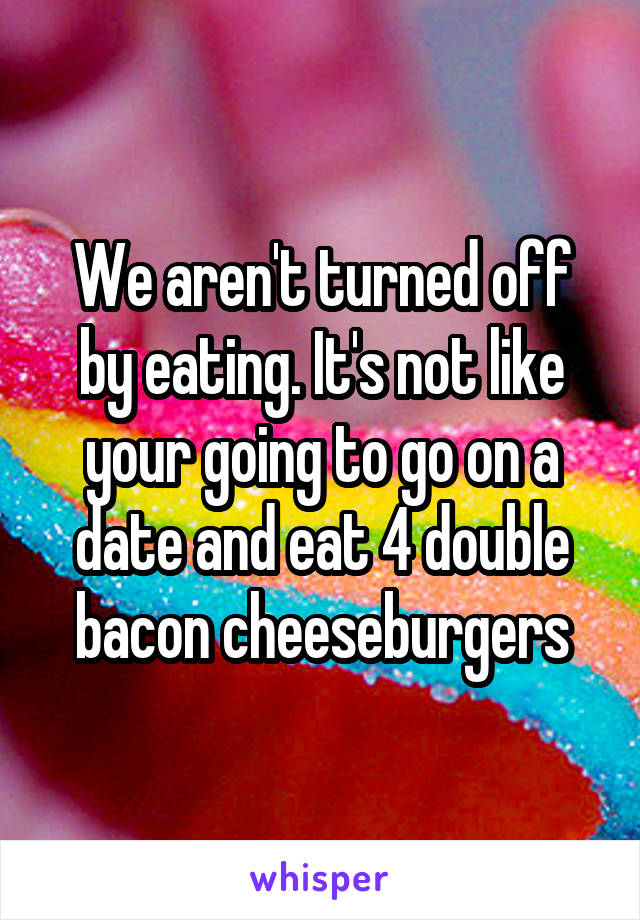 We aren't turned off by eating. It's not like your going to go on a date and eat 4 double bacon cheeseburgers