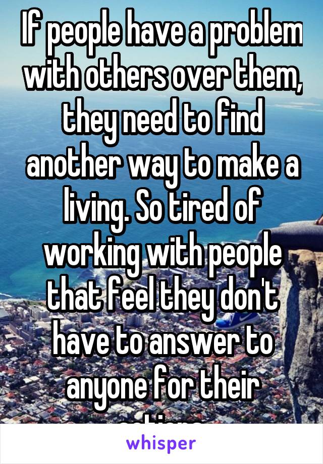 If people have a problem with others over them, they need to find another way to make a living. So tired of working with people that feel they don't have to answer to anyone for their actions.