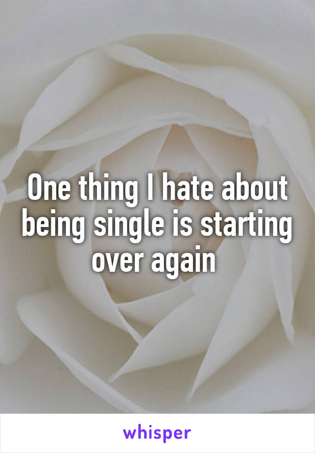 One thing I hate about being single is starting over again 