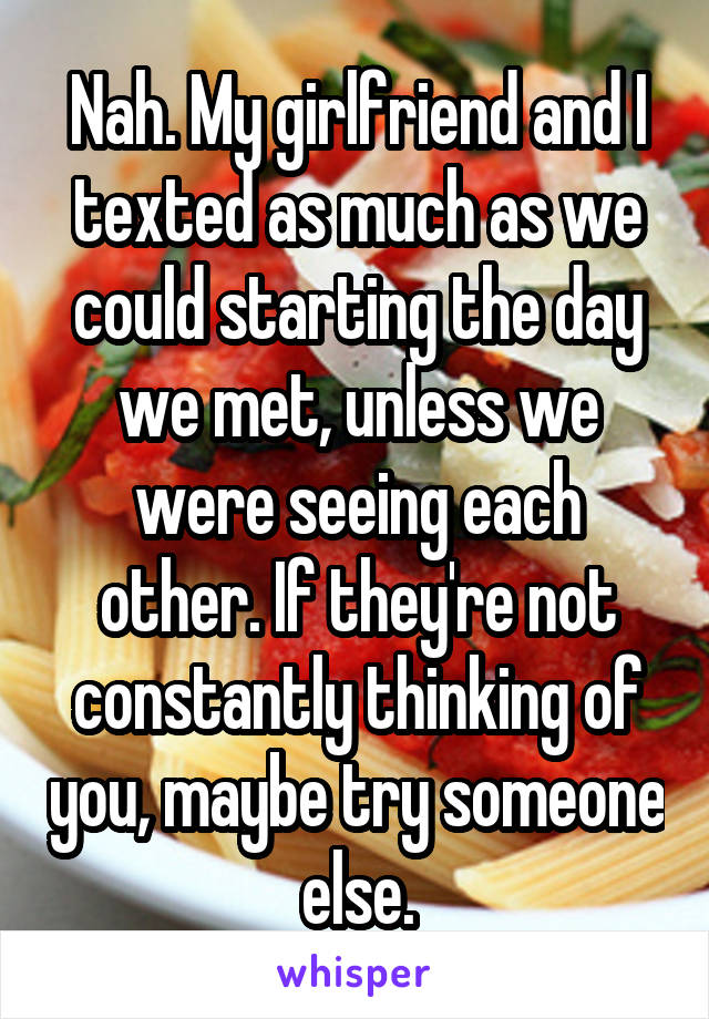 Nah. My girlfriend and I texted as much as we could starting the day we met, unless we were seeing each other. If they're not constantly thinking of you, maybe try someone else.