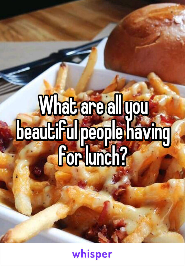 What are all you beautiful people having for lunch?