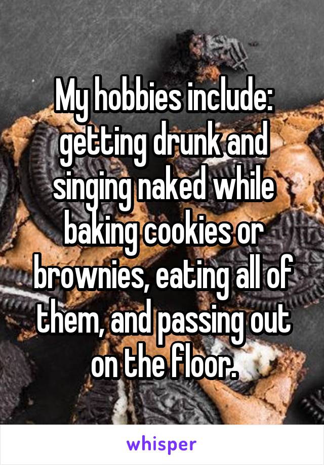 My hobbies include: getting drunk and singing naked while baking cookies or brownies, eating all of them, and passing out on the floor.