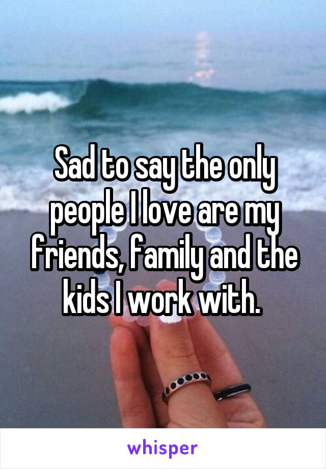 Sad to say the only people I love are my friends, family and the kids I work with. 