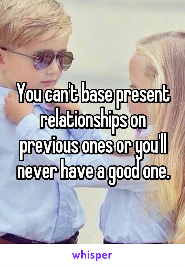 You can't base present relationships on previous ones or you'll never have a good one.