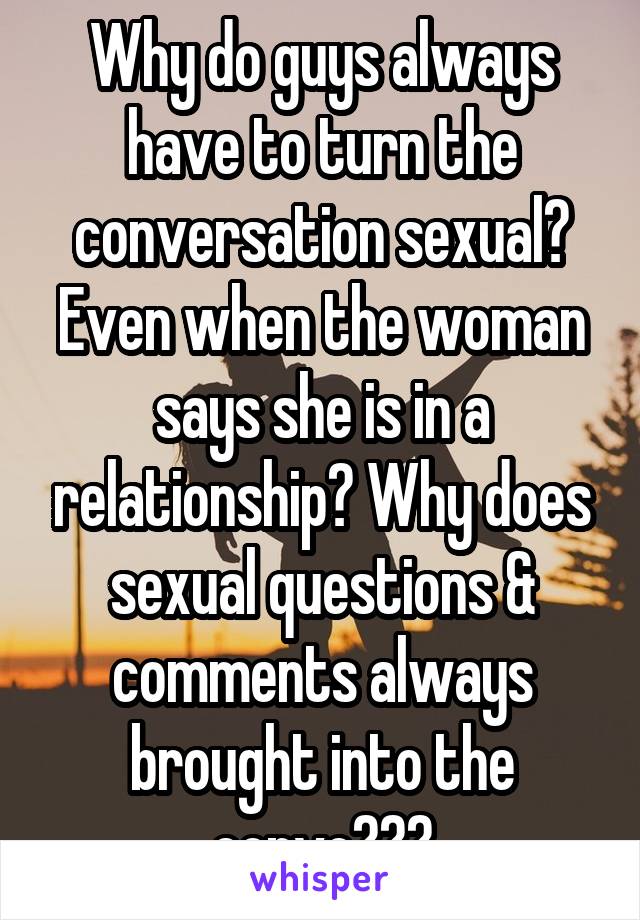 Why do guys always have to turn the conversation sexual? Even when the woman says she is in a relationship? Why does sexual questions & comments always brought into the convo???