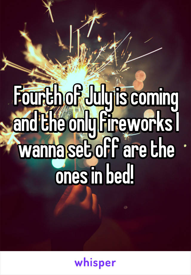 Fourth of July is coming and the only fireworks I wanna set off are the ones in bed! 