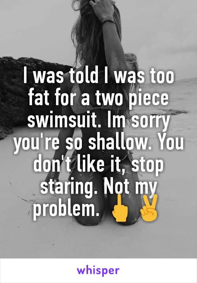 I was told I was too fat for a two piece swimsuit. Im sorry you're so shallow. You don't like it, stop staring. Not my problem. 🖕✌️