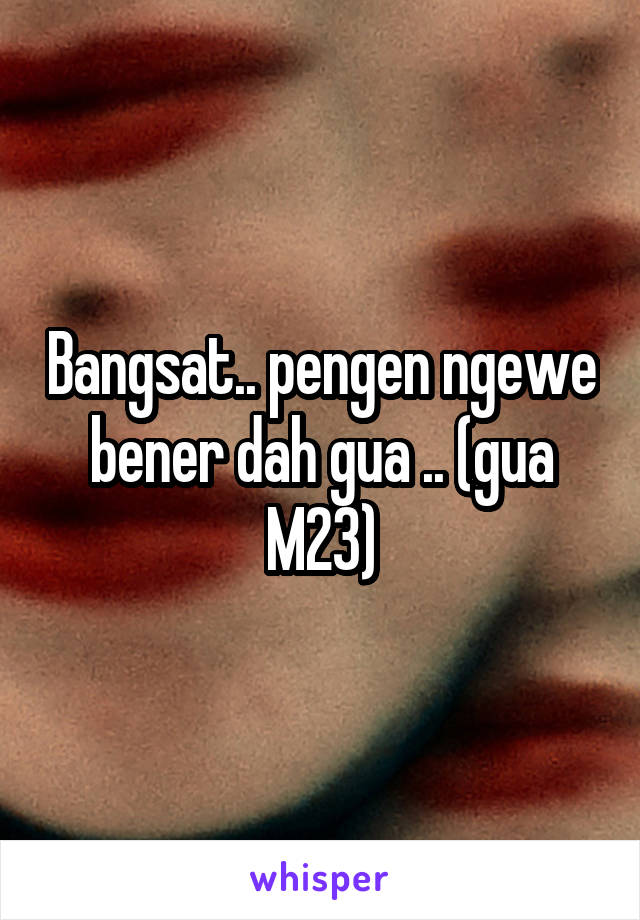 Bangsat.. pengen ngewe bener dah gua .. (gua M23)