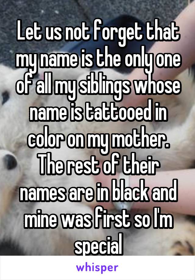 Let us not forget that my name is the only one of all my siblings whose name is tattooed in color on my mother. The rest of their names are in black and mine was first so I'm special