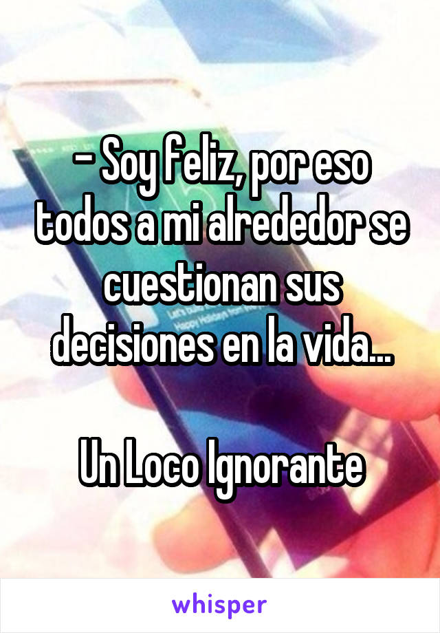 - Soy feliz, por eso todos a mi alrededor se cuestionan sus decisiones en la vida...

Un Loco Ignorante