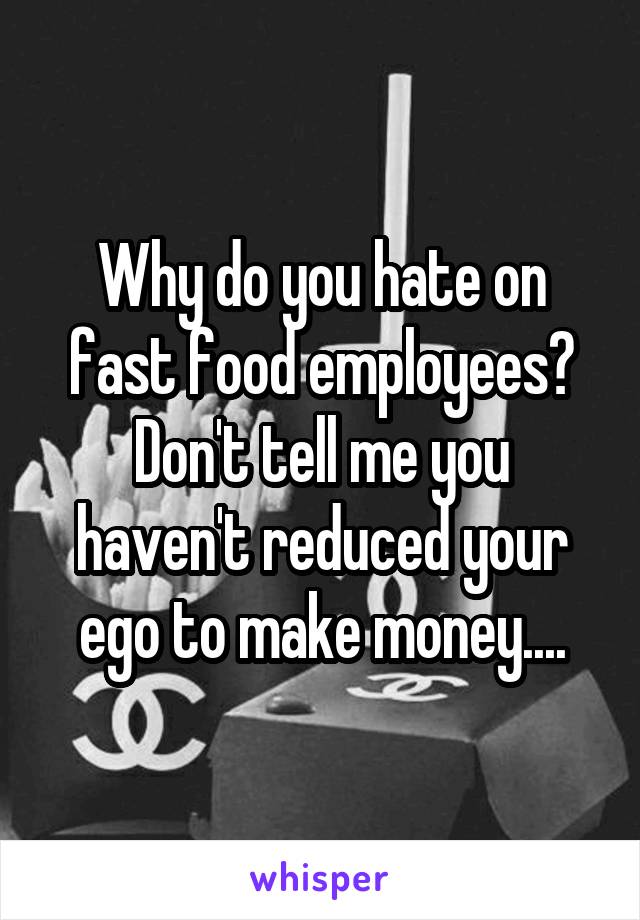 Why do you hate on fast food employees? Don't tell me you haven't reduced your ego to make money....