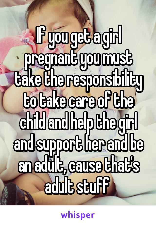 If you get a girl pregnant you must take the responsibility to take care of the child and help the girl and support her and be an adult, cause that's adult stuff 