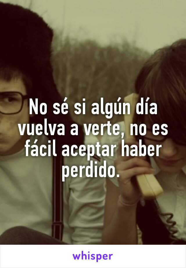 No sé si algún día vuelva a verte, no es fácil aceptar haber perdido. 