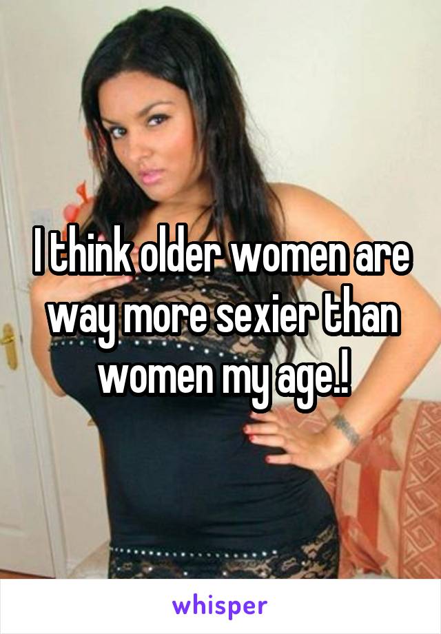 I think older women are way more sexier than women my age.!